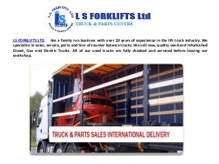 LS FORKLIFTS LTD Are a family run business with over 20 years of experience in the lift truck industry. We
specialise in sales, service, parts and hire of counter balance trucks. We sell new, quality used and refurbished
Diesel, Gas and Electric Trucks. All of our used trucks are fully checked and serviced before leaving our
workshop.
 