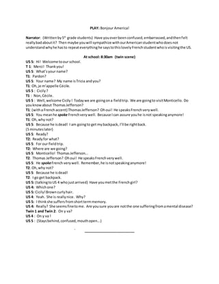 PLAY: Bonjour America!
Narrator: (Writtenby5th
grade students) Have youeverbeenconfused,embarrassed,andthenfelt
reallybadaboutit? Then maybe youwill sympathize withourAmericanstudentwhodoes not
understandwhyhe hasto repeateverythinghe saystothislovelyFrenchstudentwhoisvisitingthe US.
At school: 8:30am (twin scene)
US 5: Hi! Welcome toour school.
T 1: Merci! Thankyou!
US 5: What’syour name?
T1: Pardon?
US 5: Your name? My name isTricia andyou?
T1: Oh,je m’appelle Cécile.
US 5 : Cicily ?
T1 : Non,Cécile.
US 5 : Well,welcome Cicily ! Todaywe are goingona fieldtrip. We are goingto visitMonticello. Do
youknowabout ThomasJefferson?
T1: (witha Frenchaccent) ThomasJefferson? Ohoui! He speaksFrenchverywell.
US 5: You meanhe spoke Frenchverywell. Because Ican assure youhe isnot speakinganymore!
T1: Oh,why not?
US 5: Because he isdead! I am goingto get mybackpack, I’ll be rightback.
(5 minuteslater)
US 5: Ready?
T2: Readyfor what?
US 5: For our fieldtrip.
T2: Where are we going?
US 5: Monticello! ThomasJefferson...
T2: Thomas Jefferson? Ohoui! He speaksFrenchverywell.
US 5: He spokeFrench verywell. Remember,he isnotspeakinganymore!
T2: Oh,why not?
US 5: Because he isdead!
T2: I go get backpack.
US 5: (talkingtoUS 4 whojustarrived) Have youmetthe Frenchgirl?
US 4: Whichone?
US 5: Cicily!Browncurlyhair.
US 4: Yeah. She is reallynice. Why?
US 5: I thinkshe suffersfromshorttermmemory.
US 4: Really? She seemsfinetome. Are yousure youare notthe one sufferingfromamental disease?
Twin 1 and Twin 2: On y va?
US 4 : On y va !
US 5 : (Staysbehind,confused,mouthopen...)
__________________________
 