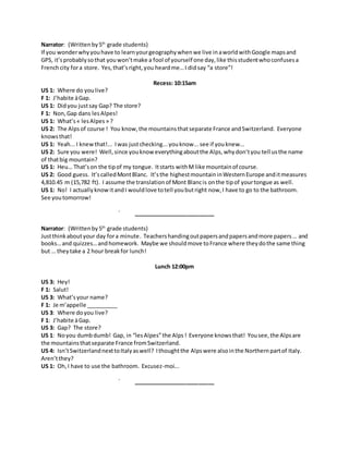 Narrator: (Writtenby5th
grade students)
If you wonderwhyyouhave to learnyourgeographywhenwe live inaworldwithGoogle mapsand
GPS, it’sprobablysothat youwon’tmake a fool of yourself one day,like thisstudentwhoconfusesa
Frenchcity fora store. Yes,that’sright,you heardme…I did say “a store”!
Recess: 10:15am
US 1: Where do youlive?
F 1: J’habite àGap.
US 1: Didyou justsay Gap? The store?
F 1: Non,Gap dans lesAlpes!
US 1: What’s« lesAlpes » ?
US 2: The Alpsof course ! You know,the mountainsthatseparate France andSwitzerland. Everyone
knowsthat!
US 1: Yeah... I knewthat!... Iwas justchecking...youknow...see if youknew...
US 2: Sure you were! Well,since youknow everythingaboutthe Alps,whydon’tyou tell usthe name
of thatbig mountain?
US 1: Heu… That’son the tipof my tongue. Itstarts withM like mountainof course.
US 2: Good guess. It’scalledMontBlanc. It’sthe highestmountaininWesternEurope anditmeasures
4,810.45 m (15,782 ft). I assume the translation of Mont Blancis onthe tipof yourtongue as well.
US 1: No! I actually know itandI wouldlove totell youbutright now,I have to go to the bathroom.
See youtomorrow!
__________________________
Narrator: (Writtenby5th
grade students)
Justthinkaboutyour day fora minute. Teachershandingoutpapersandpapersandmore papers… and
books…and quizzes…andhomework. Maybe we shouldmove toFrance where theydothe same thing
but … they take a 2 hour breakfor lunch!
Lunch 12:00pm
US 3: Hey!
F 1: Salut!
US 3: What’syour name?
F 1: Je m’appelle __________
US 3: Where doyou live?
F 1: J’habite àGap.
US 3: Gap? The store?
US 1: Noyou dumbdumb! Gap, in “lesAlpes”the Alps ! Everyone knowsthat! Yousee,the Alpsare
the mountainsthatseparate France fromSwitzerland.
US 4: Isn’tSwitzerlandnexttoItalyaswell? Ithoughtthe Alpswere alsointhe Northernpartof Italy.
Aren’tthey?
US 1: Oh,I have to use the bathroom. Excusez-moi...
__________________________
 
