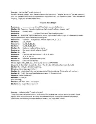 Narrator: (Writtenby5th
grade students)
Dans la classe de français,vousallezentendre unjoli poème qui s’appelle “Automne.” Oh,excusez-moi,
didI justspeakFrench? I was so excitedaboutmyFrenchclassI justgot carriedaway. Sorryabout that!
Anyway,Ihope you’re notscaredof mice…
In French class: 2:00pm
Professeur: _____________, debout! Récitezle poème « Automne ».
Étudiant #2: Automne. Il pleut….. Automne. Il pleutdesfeuilles…. Excusez-moi !
Professeur: Asseyez-vous!
Professeur: _____________, debout! Récitezle poème « Automne ».
Étudiant #1 : Automne. Il pleutdesfeuillesjaunes,il pleutdesfeuillesrouges. L’été vas’endormiret
l’hivervavenirsouslapointe de sessouliersgelés.
Professeur: Excellent! Asseyez-vous. Classe,répétez! A,E, I,O, U.
Étudiants: A,E, I,O, U!
Professeur: BA,BE, BI,BO, BU
Étudiants: BA,BE, BI,BO, BU!
Étudiant #1: Madame,madame! Une souris!
Professeur: Une sourisdansla salle de classe?
Étudiant #1: Oui.
Professeur: C’estridicule! Continuons... JA,JE, JI,JO,JU
Étudiants: JA,JE, JI,JO, JU!
Étudiant #2: Madame,madame! Une souris!
Professeur: C’estridicule! Sortez!
Classe,répétez! GA,GUE, GUI... Une souris! Une souris! AHHHHH!
(Studentsdothe victorydance inthe class. The directorof the school arrivesinthe hall)
Étudiant #1: Shhh,the directoriscoming...
Directeur: What isgoingon inhere?
Étudiant #1: (studentsall calmandfakingstudying) We don’tknow. The teacherleftina hurry.
Étudiant #2: Yeah! She must have hadan emergency! Ihope she isok.
Directeur: What classwas it?
Étudiants: Le français!
(The bell rings)
Directeur: Okthen. Well...“aurevoir”!
Étudiants: Au revoir! Bonne journée!
_______________________
Narrator: (to be done by 5th
graders inclass)
Sometimes,people inone countrycando somethingverynatural tothemwhichcantotallyshock
people fromanothercountry. A simple gesture canturnintosomethingrude andunexpected.
Sometimesnotknowingculture differencesstinks(if youknow whatImean…).
 