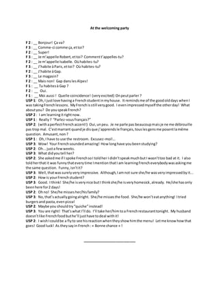 At the welcoming party
F 2 : __ Bonjour! Ça va?
F 3 : __ Comme-ci comme ça,ettoi?
F 2 : __ Super!
F 3 : __ Je m’appelle Robert,ettoi? Commentt’appelles-tu?
F 2 : __ Je m’appelle Isabelle. Oùhabites-tu?
F 3 : __ J’habite àParis,ettoi? Où habites-tu?
F 2 : __ J’habite àGap.
F 3 : __ Le magasin?
F 2 : __ Mais non! Gap danslesAlpes!
F 1 : __ Tu habitesà Gap ?
F 2 : __ Oui.
F 1 : __ Moi aussi ! Quelle coincidence! (veryexcited) Onpeutparler?
USP 1: Oh,I justlove havinga Frenchstudentinmyhouse. It remindsme of the goodolddays whenI
was takingFrenchlessons. MyFrenchisstill verygood. I evenimpressedmyself the otherday! What
aboutyou? Do youspeakFrench?
USP 2 : I am learningitrightnow.
USP 1 : Really ? “Parlez-vousfrançais?”
USP 2: (withaperfectFrenchaccent!) Oui,unpeu. Je ne parle pas beaucoupmaisje ne me débrouille
pas trop mal. C’estmarrant quandje disque j’apprendsle français,touslesgensme posentlamême
question. Amusant,non ?
USP 1 : Oh,I have to use the restroom. Excusez-moi!...
USP 3: Wow! Your Frenchsoundedamazing! How longhave youbeenstudying?
USP 2: Oh...justa fewweeks.
USP 3: What didyoutell her?
USP 2: She askedme if I spoke FrenchsoI toldher I didn’tspeakmuchbutI wasn’ttoo bad at it. I also
toldherthat it was funnythateverytime Imention thatI am learningFrencheverybodywasaskingme
the same question. Funny,isn’tit?
USP 3: Well,thatwassurely very impressive. Although,Iamnot sure she/he wasveryimpressedbyit...
USP 2: Howis yourFrenchstudent?
USP 3: Good. I think! She/he isverynice butI thinkshe/he isveryhomesick,already. He/she hasonly
beenhere for2 days!
USP 2: Ohno! She/he missesher/hisfamily?
USP 3: No,that’sactuallygoingalright. She/he missesthe food. She/he won’teatanything! Itried
burgersand pasta,evenpizza!
USP 2: Maybe you shouldtry “quiche”instead!
USP 3: You are right! That’swhat I’ll do. I’ll take her/him toa Frenchrestauranttonight. My husband
doesn’tlike Frenchfoodbuthe’ll justhave todeal withit!
USP 2: I wishIcouldbe a flyto see hisreactionwhentheyshow himthe menu! Letme know howthat
goes! Good luck! As theysayin French : « Bonne chance » !
___________________________
 
