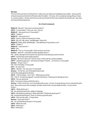 Narrator:
The nexttime youhave a familydinner,make sure you observe everybodyatyourtable. Ibet youthat
at leastone personhastheirlefthandunderthe table. InFrance, thisisas bad as takingoff yourshoes
ina social context. Iknow,the Frenchcan be weirdwithall theirdo’sanddon’tbutwhat can I say,they
still have the bestdesserts!...
At a French restaurant
Maître D: Bonsoir! Vousavezune réservation?
USP 4 : A reservation ? Heu,yes. Oui. Oui oui.
Maître D : Sousquel noms’il vousplaît ?
USP 4 : Pardon ?
Maître D : Sousquel nom?
USP 3: Honey,Ithinkhe wantsyour name.
USP 4: Oh,oui! My name. Goldyburger! Partyof 4.
Maître D: Golly,Gold,Goldyburger. Une table pour4 personnes,oui?
USP 4 : Pardon ?
Maître D : 4 personnes ?
USP 4 : Oui.
Maître D : Par ici,s’il vousplaît. Votre serveurvaarriver.
Serveur: Bonsoir! Vousdésirezboire quelque chose ?
F 4 : (witha strongFrench accent) He wantsto know whatyou wantto drink.
USP 3: CouldIhave some waterplease?
Serveur: De l’eau? Biensûr! Perrier,Evian,Vittel,laCroix, Contrex,Badoit...
USP 4 : Goodnessgracious ! All those are water? Humm... Un Perrier,s’il vousplaît.
Serveur: Et pour vous ?
F 4 : Une limonade,s’il vousplaît.
US 3 : Un coca cola.
USP 3 : Me too ! Un coca cola s’il vousplaît.
Serveur: Un Perrier,une limonadeetdeux coca.
(while the waitergetsthe drinks)
USP 3: I like thisplace. Very“chic.” What doyou think?
F 4: I like it! It smellsverygood! Itsmellslikehome! Thankyoufortakingme here.
USP 4: You are welcome.
US 3: You have to helpuswiththe menu.
Serveur: Voilà! UnPerrier,une limonadeetdeux coca. Ce soir,la soupe dujour estun velouté de petit
pois. Nousavonsaussi desescargots,dulapinsauté etdes cuissesde grenouilles. Je vouslaisse
choisir...
USP 3 : What didhe say ?
F 4: He saidtheyhad snails,rabbitorfroglegs.
USP 4: OhGoodnessgracious! What aboutthe “blabla blapetitspois”?
F 4: Velouté de petitspois? That’sa creamysoupwithpeas.
USP 4: That soundssafer. I’ll have that.
Serveur: Vousavezchoisi?
F 4 : Un velouté de petitspois s’il vousplaît.
USP 4: What she said...
USP 3 : Petitspois...
US 3 : Petitspois...
 