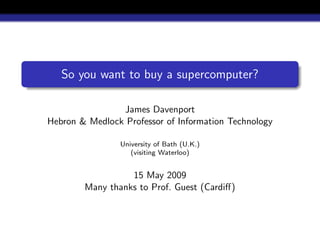 So you want to buy a supercomputer?

                James Davenport
Hebron & Medlock Professor of Information Technology

                University of Bath (U.K.)
                   (visiting Waterloo)


                  15 May 2009
        Many thanks to Prof. Guest (Cardiﬀ)
 