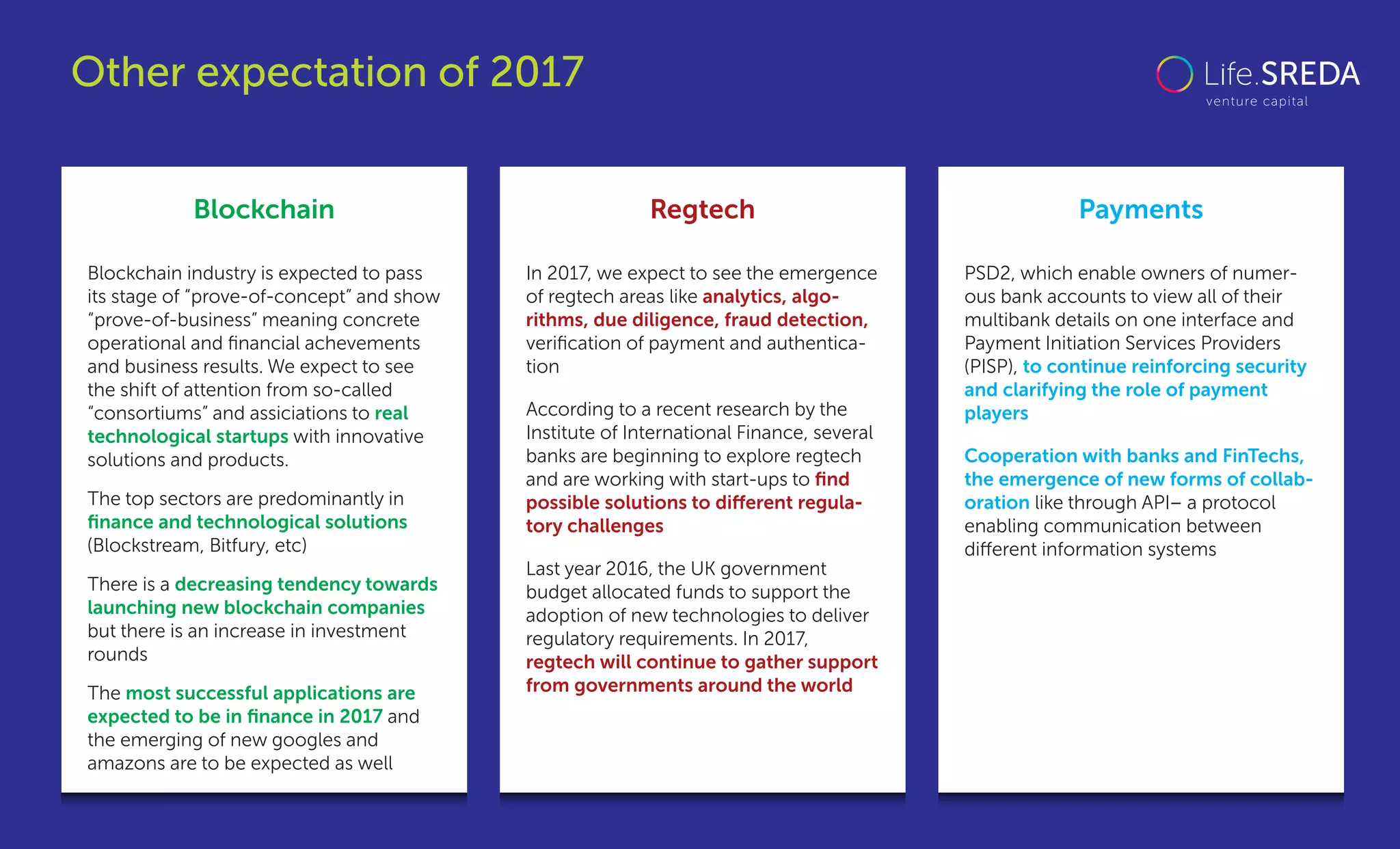 Blockchain Regtech Payments
Blockchain industry is expected to pass
its stage of “prove-of-concept” and show
“prove-of-business” meaning concrete
operational and ﬁnancial achevements
and business results. We expect to see
the shift of attention from so-called
“consortiums” and assiciations to real
technological startups with innovative
solutions and products.
The top sectors are predominantly in
ﬁnance and technological solutions
(Blockstream, Bitfury, etc)
There is a decreasing tendency towards
launching new blockchain companies
but there is an increase in investment
rounds
The most successful applications are
expected to be in ﬁnance in 2017 and
the emerging of new googles and
amazons are to be expected as well
In 2017, we expect to see the emergence
of regtech areas like analytics, algo-
rithms, due diligence, fraud detection,
veriﬁcation of payment and authentica-
tion
According to a recent research by the
Institute of International Finance, several
banks are beginning to explore regtech
and are working with start-ups to ﬁnd
possible solutions to diﬀerent regula-
tory challenges
Last year 2016, the UK government
budget allocated funds to support the
adoption of new technologies to deliver
regulatory requirements. In 2017,
regtech will continue to gather support
from governments around the world
PSD2, which enable owners of numer-
ous bank accounts to view all of their
multibank details on one interface and
Payment Initiation Services Providers
(PISP), to continue reinforcing security
and clarifying the role of payment
players
Cooperation with banks and FinTechs,
the emergence of new forms of collab-
oration like through API– a protocol
enabling communication between
diﬀerent information systems
Other expectation of 2017
 