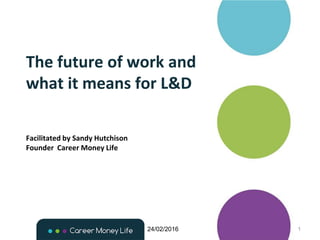 The future of work and
what it means for L&D
24/02/2016 1
Facilitated by Sandy Hutchison
Founder Career Money Life
 