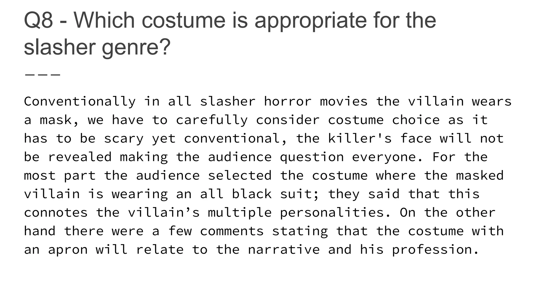 Q8 - Which costume is appropriate for the
slasher genre?
Conventionally in all slasher horror movies the villain wears
a mask, we have to carefully consider costume choice as it
has to be scary yet conventional, the killer's face will not
be revealed making the audience question everyone. For the
most part the audience selected the costume where the masked
villain is wearing an all black suit; they said that this
connotes the villain’s multiple personalities. On the other
hand there were a few comments stating that the costume with
an apron will relate to the narrative and his profession.
 