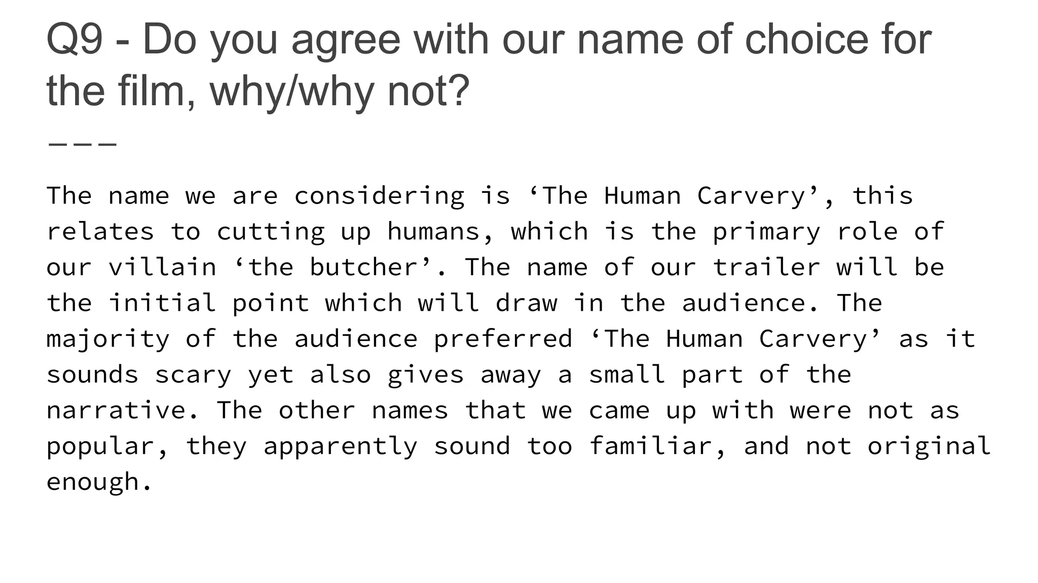 Q9 - Do you agree with our name of choice for
the film, why/why not?
The name we are considering is ‘The Human Carvery’, this
relates to cutting up humans, which is the primary role of
our villain ‘the butcher’. The name of our trailer will be
the initial point which will draw in the audience. The
majority of the audience preferred ‘The Human Carvery’ as it
sounds scary yet also gives away a small part of the
narrative. The other names that we came up with were not as
popular, they apparently sound too familiar, and not original
enough.
 