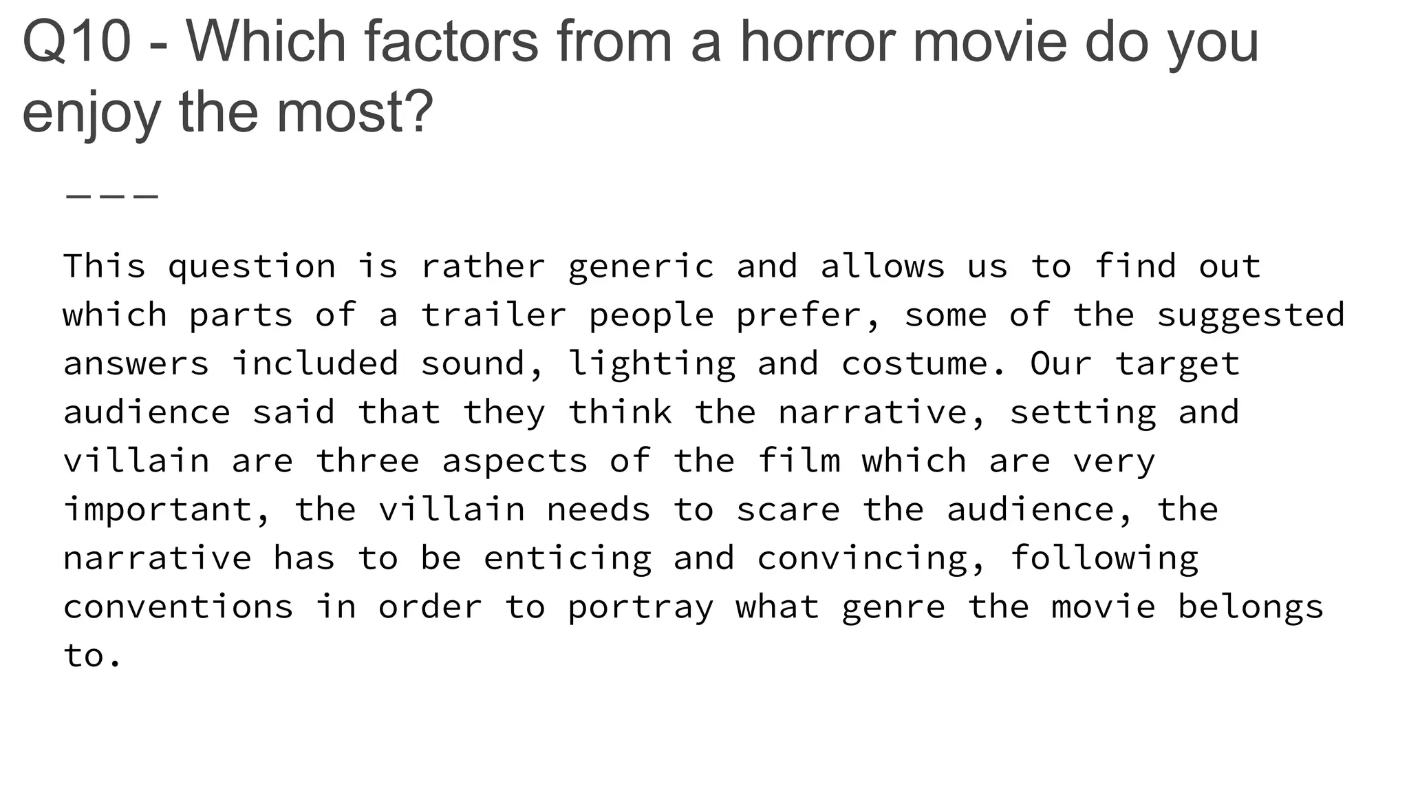 Q10 - Which factors from a horror movie do you
enjoy the most?
This question is rather generic and allows us to find out
which parts of a trailer people prefer, some of the suggested
answers included sound, lighting and costume. Our target
audience said that they think the narrative, setting and
villain are three aspects of the film which are very
important, the villain needs to scare the audience, the
narrative has to be enticing and convincing, following
conventions in order to portray what genre the movie belongs
to.
 