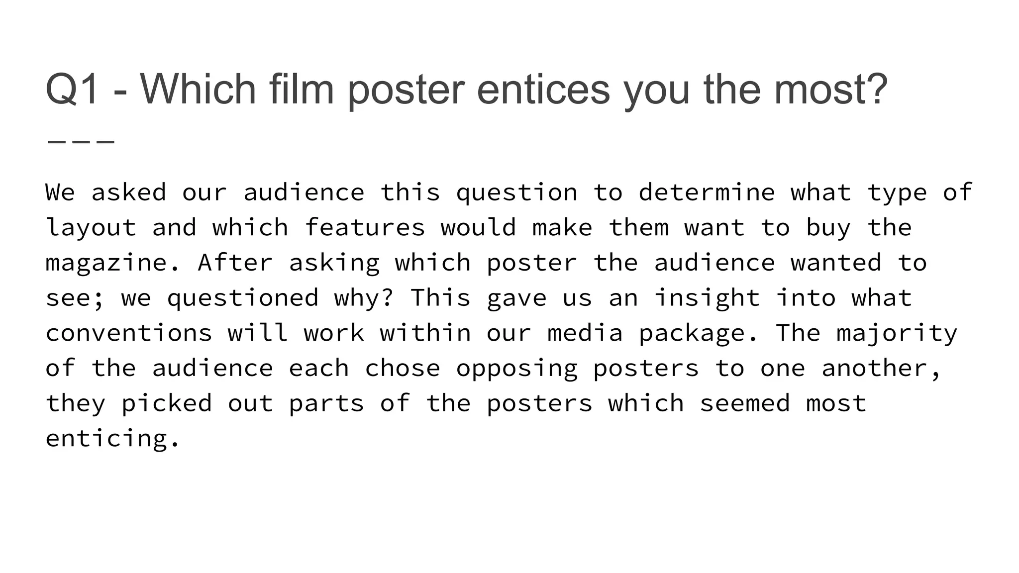 Q1 - Which film poster entices you the most?
We asked our audience this question to determine what type of
layout and which features would make them want to buy the
magazine. After asking which poster the audience wanted to
see; we questioned why? This gave us an insight into what
conventions will work within our media package. The majority
of the audience each chose opposing posters to one another,
they picked out parts of the posters which seemed most
enticing.
 