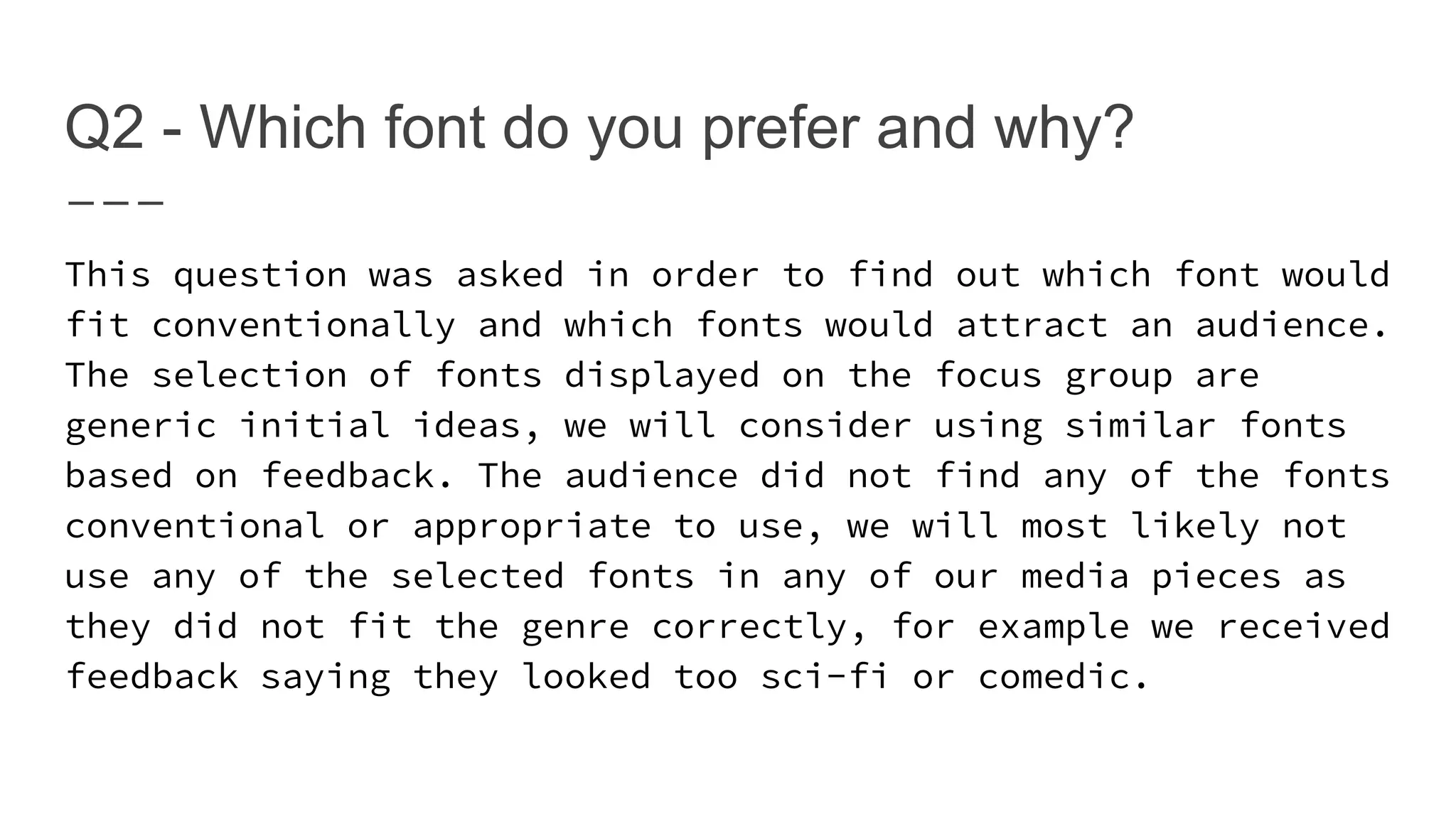 Q2 - Which font do you prefer and why?
This question was asked in order to find out which font would
fit conventionally and which fonts would attract an audience.
The selection of fonts displayed on the focus group are
generic initial ideas, we will consider using similar fonts
based on feedback. The audience did not find any of the fonts
conventional or appropriate to use, we will most likely not
use any of the selected fonts in any of our media pieces as
they did not fit the genre correctly, for example we received
feedback saying they looked too sci-fi or comedic.
 