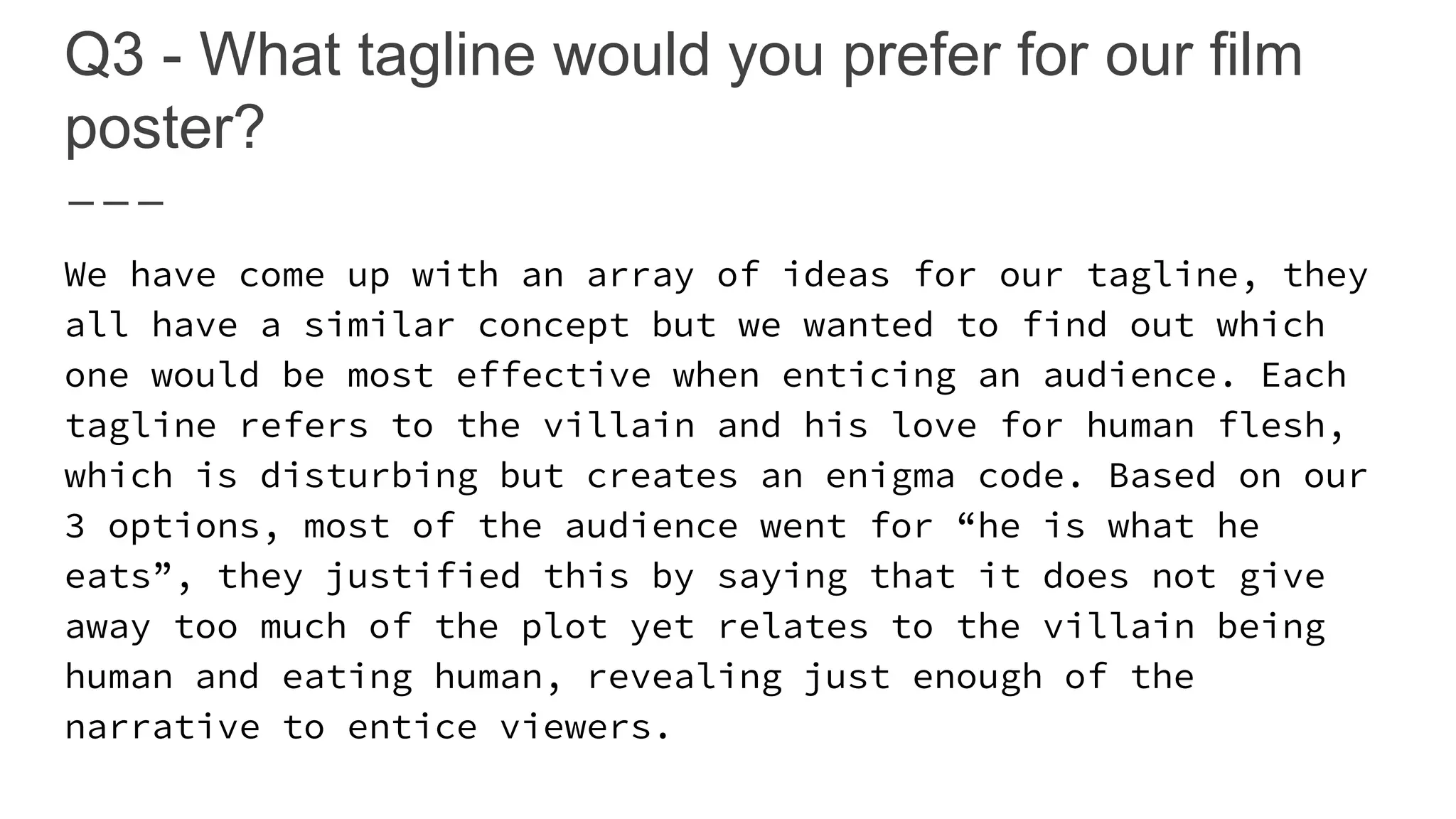 Q3 - What tagline would you prefer for our film
poster?
We have come up with an array of ideas for our tagline, they
all have a similar concept but we wanted to find out which
one would be most effective when enticing an audience. Each
tagline refers to the villain and his love for human flesh,
which is disturbing but creates an enigma code. Based on our
3 options, most of the audience went for “he is what he
eats”, they justified this by saying that it does not give
away too much of the plot yet relates to the villain being
human and eating human, revealing just enough of the
narrative to entice viewers.
 