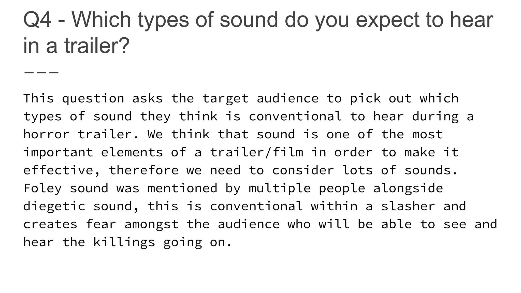 Q4 - Which types of sound do you expect to hear
in a trailer?
This question asks the target audience to pick out which
types of sound they think is conventional to hear during a
horror trailer. We think that sound is one of the most
important elements of a trailer/film in order to make it
effective, therefore we need to consider lots of sounds.
Foley sound was mentioned by multiple people alongside
diegetic sound, this is conventional within a slasher and
creates fear amongst the audience who will be able to see and
hear the killings going on.
 