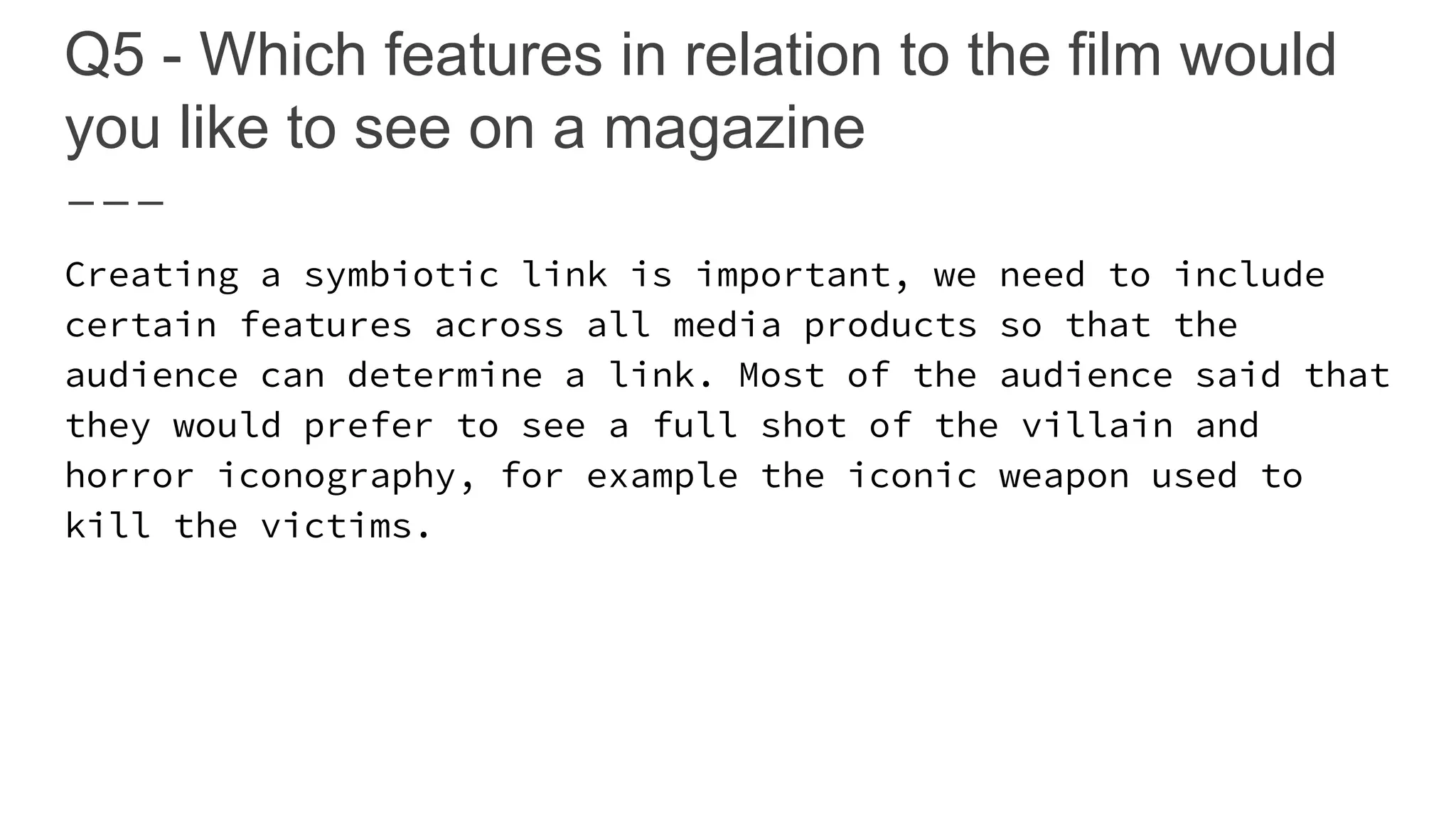 Q5 - Which features in relation to the film would
you like to see on a magazine
Creating a symbiotic link is important, we need to include
certain features across all media products so that the
audience can determine a link. Most of the audience said that
they would prefer to see a full shot of the villain and
horror iconography, for example the iconic weapon used to
kill the victims.
 