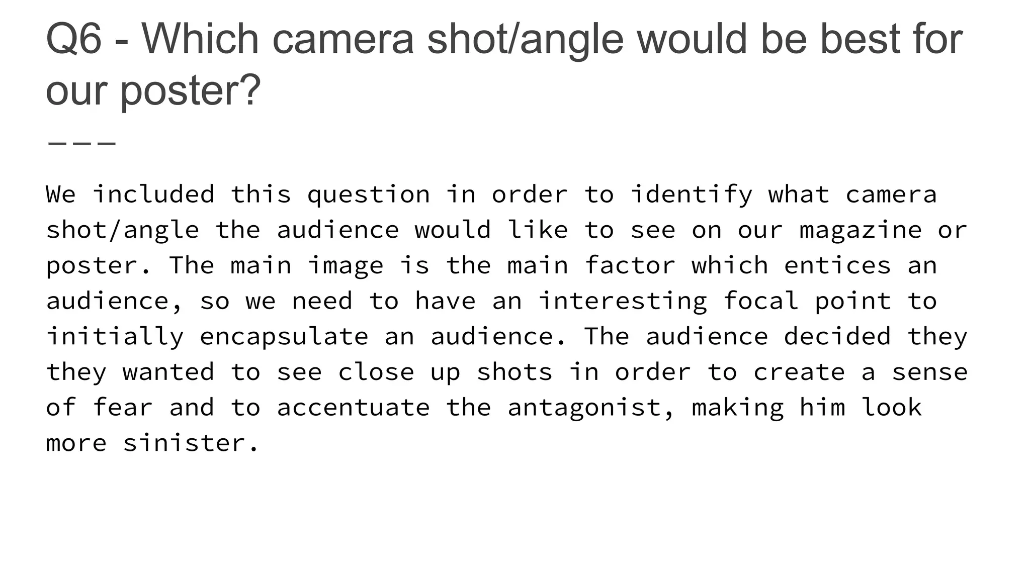 Q6 - Which camera shot/angle would be best for
our poster?
We included this question in order to identify what camera
shot/angle the audience would like to see on our magazine or
poster. The main image is the main factor which entices an
audience, so we need to have an interesting focal point to
initially encapsulate an audience. The audience decided they
they wanted to see close up shots in order to create a sense
of fear and to accentuate the antagonist, making him look
more sinister.
 