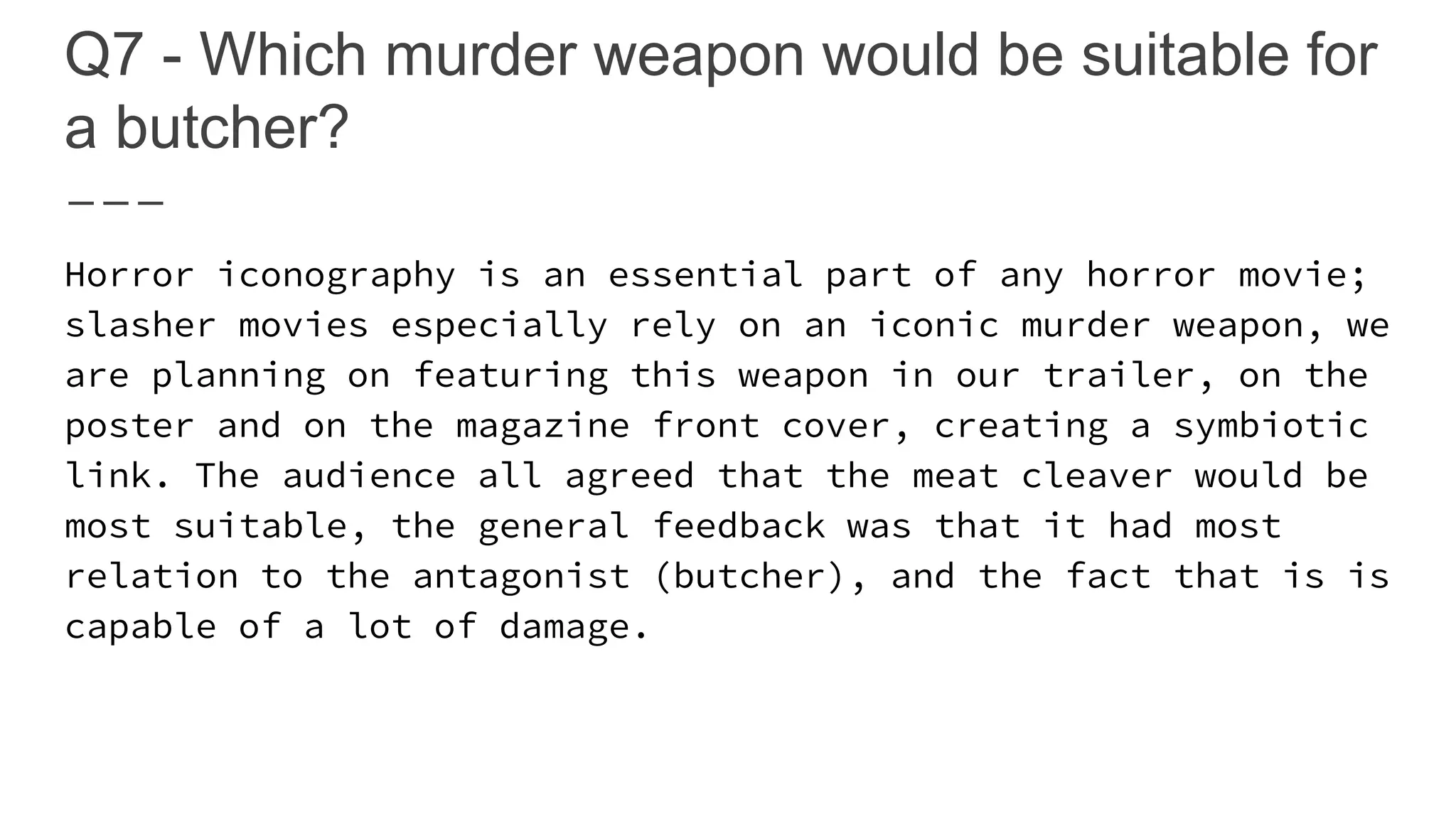 Q7 - Which murder weapon would be suitable for
a butcher?
Horror iconography is an essential part of any horror movie;
slasher movies especially rely on an iconic murder weapon, we
are planning on featuring this weapon in our trailer, on the
poster and on the magazine front cover, creating a symbiotic
link. The audience all agreed that the meat cleaver would be
most suitable, the general feedback was that it had most
relation to the antagonist (butcher), and the fact that is is
capable of a lot of damage.
 
