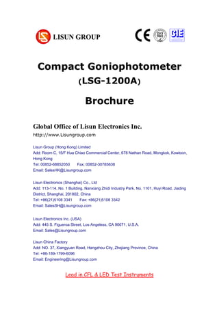 Compact Goniophotometer
(LSG-1200A)
Brochure
Global Office of Lisun Electronics Inc.
http://www.Lisungroup.com
Lisun Group (Hong Kong) Limited
Add: Room C, 15/F Hua Chiao Commercial Center, 678 Nathan Road, Mongkok, Kowloon,
Hong Kong
Tel: 00852-68852050 Fax: 00852-30785638
Email: SalesHK@Lisungroup.com
Lisun Electronics (Shanghai) Co., Ltd
Add: 113-114, No. 1 Building, Nanxiang Zhidi Industry Park, No. 1101, Huyi Road, Jiading
District, Shanghai, 201802, China
Tel: +86(21)5108 3341 Fax: +86(21)5108 3342
Email: SalesSH@Lisungroup.com
Lisun Electronics Inc. (USA)
Add: 445 S. Figueroa Street, Los Angeless, CA 90071, U.S.A.
Email: Sales@Lisungroup.com
Lisun China Factory
Add: NO. 37, Xiangyuan Road, Hangzhou City, Zhejiang Province, China
Tel: +86-189-1799-6096
Email: Engineering@Lisungroup.com
Lead in CFL & LED Test Instruments
 