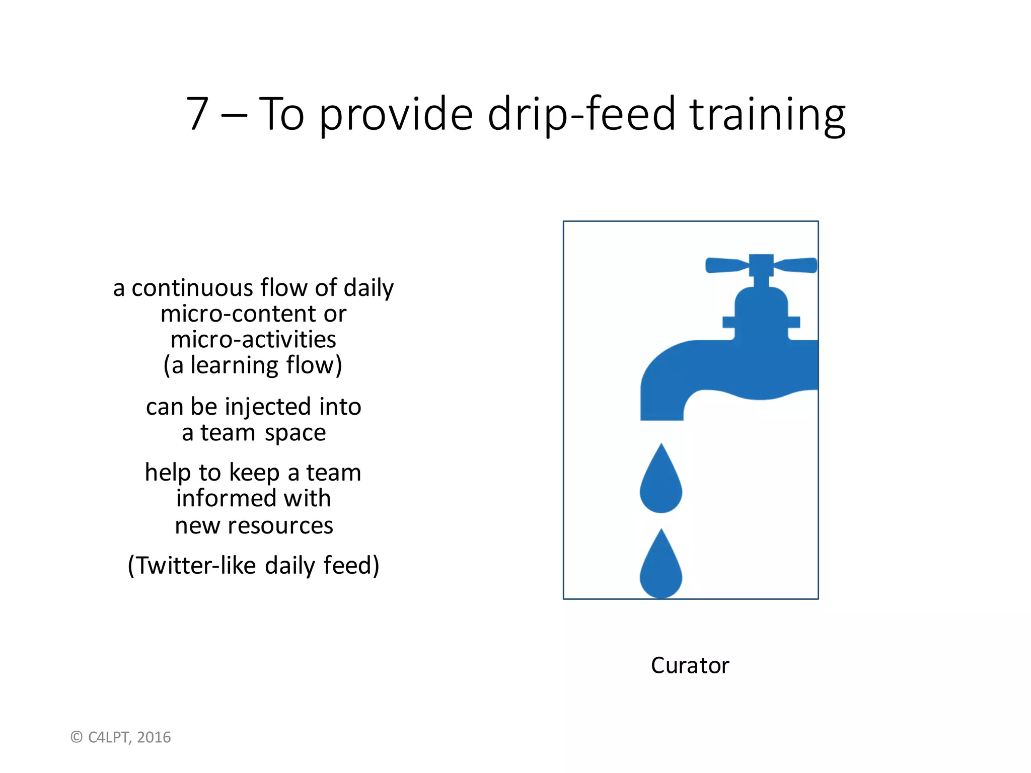 7	– To	provide	drip-feed	training
a	continuous	flow	of	daily	
micro-content	or
micro-activities
(a	learning	flow)
can	be	injected	into	
a	team	space
help	to	keep	a	team	
informed	with	
new	resources
(Twitter-like	daily	feed)
Curator
©	C4LPT,	2016
 
