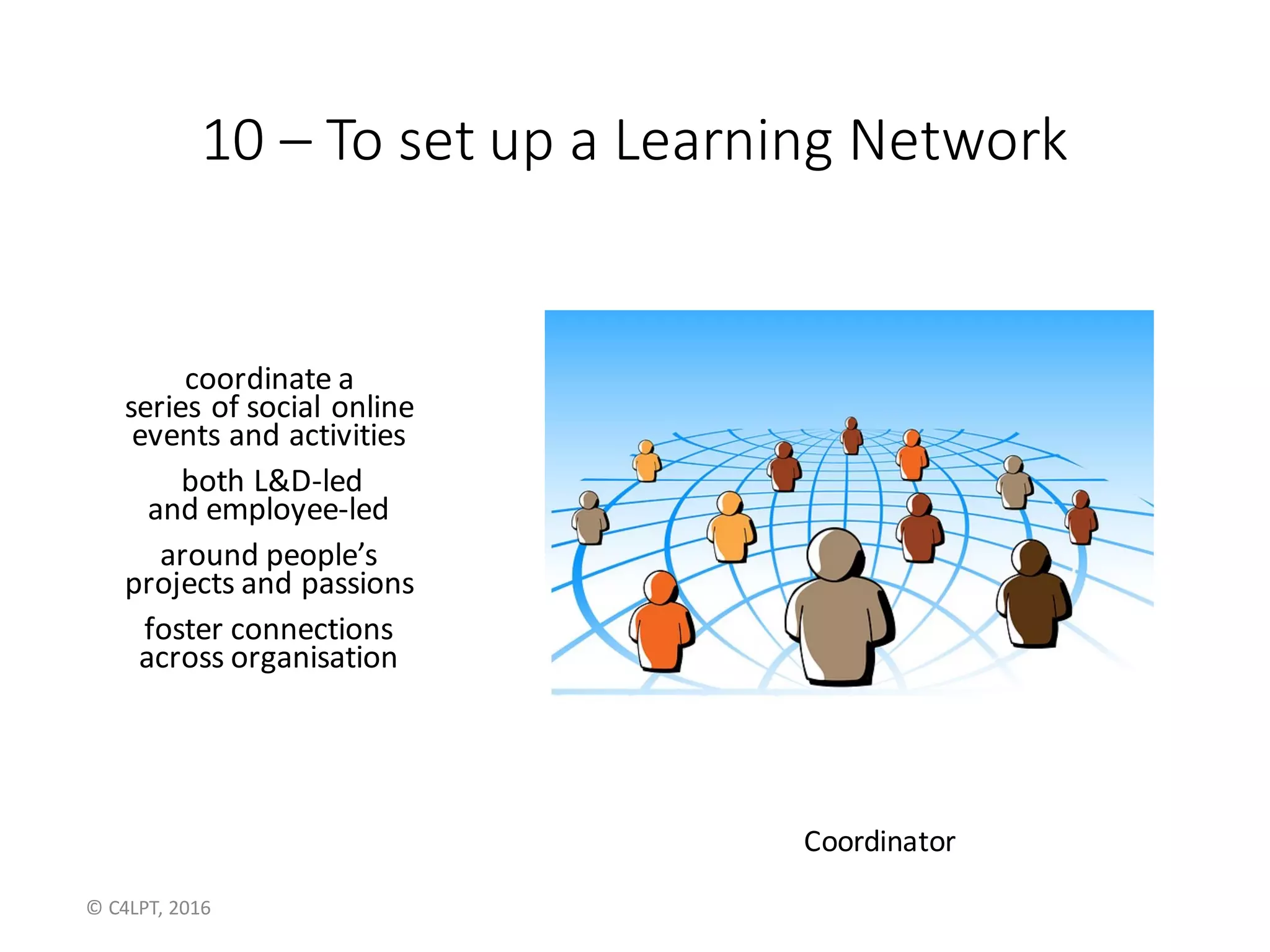 10	– To	set	up	a	Learning	Network	
coordinate	a	
series	of	social	online	
events	and	activities
both	L&D-led	
and	employee-led
around	people’s
projects	and	passions
foster	connections
across	organisation
Coordinator
©	C4LPT,	2016
 