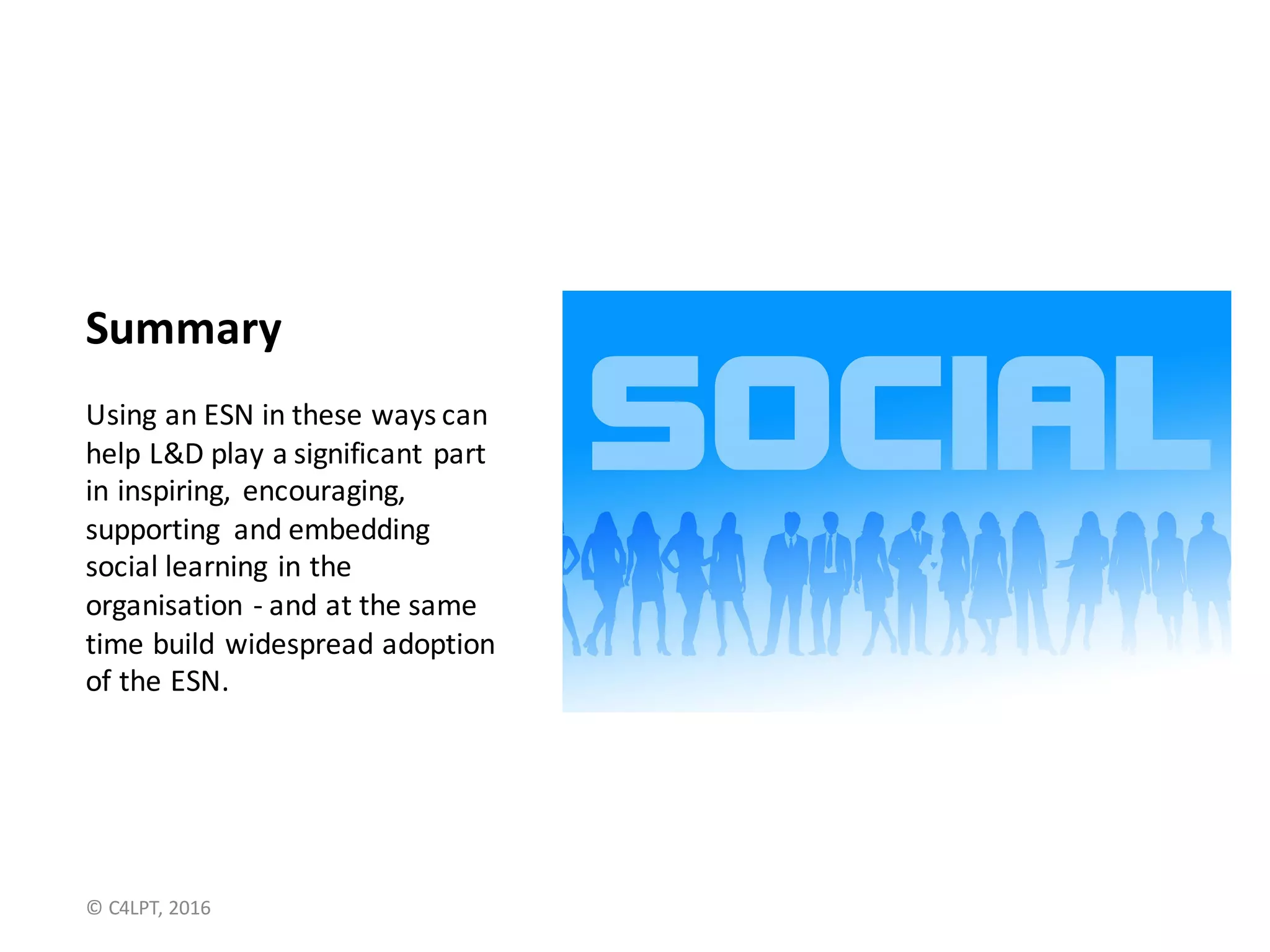 Summary
Using	an	ESN	in	these	ways	can	
help	L&D	play	a	significant	part	
in	inspiring,	 encouraging,	
supporting	 and	embedding	
social	learning	in	the	
organisation - and	at	the	same	
time	build	widespread	adoption	
of	the	ESN.
©	C4LPT,	2016
Slides	and	notes	at:	
bit.ly/10usesESN
 