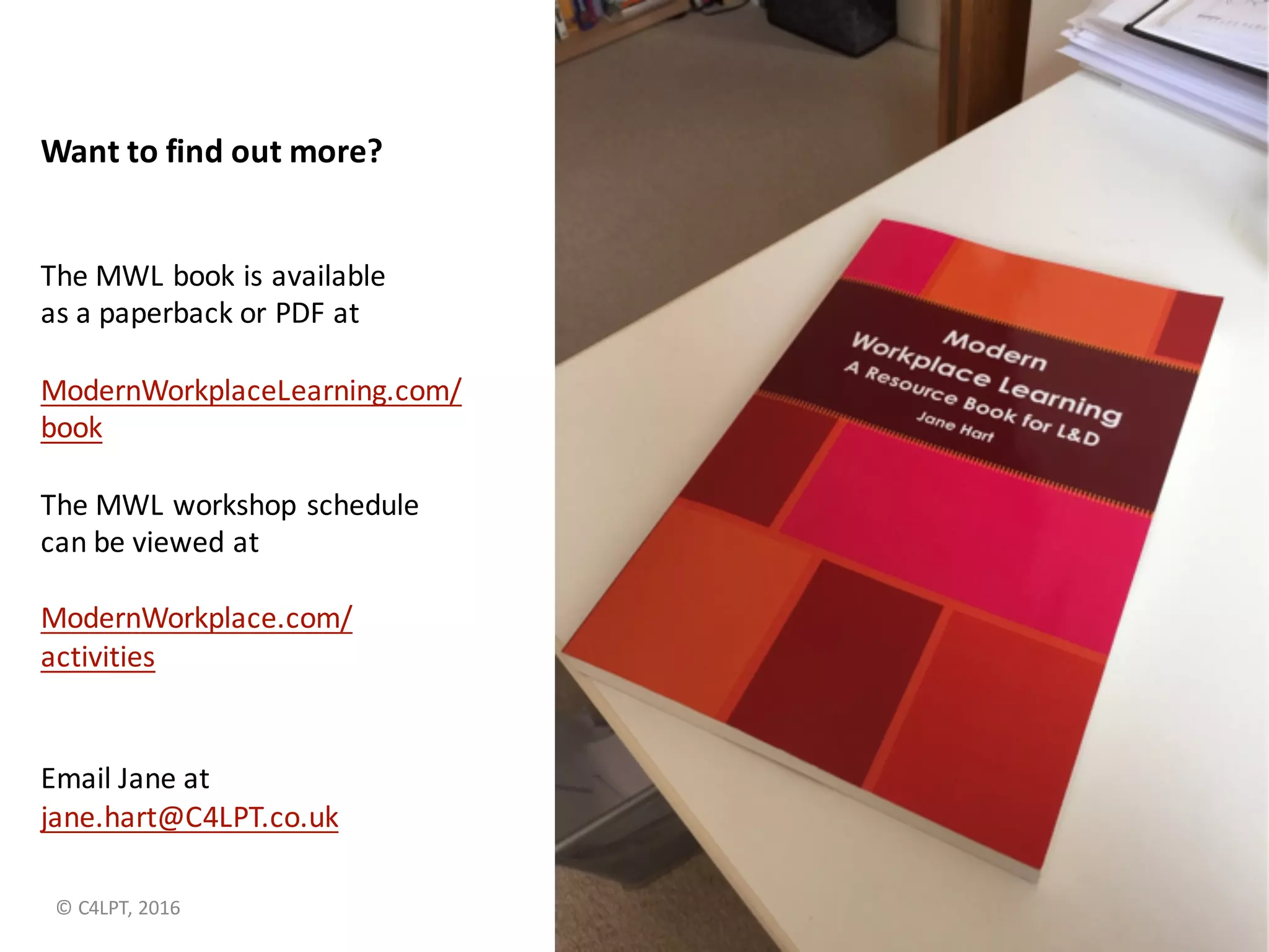 Want	to	find	out	more?	
The	MWL	book	is	available
as	a	paperback	or	PDF	at
ModernWorkplaceLearning.com/
book
The	MWL	workshop	schedule
can	be	viewed	at
ModernWorkplace.com/
activities
Email	Jane	at
jane.hart@C4LPT.co.uk
©	C4LPT,	2016
 
