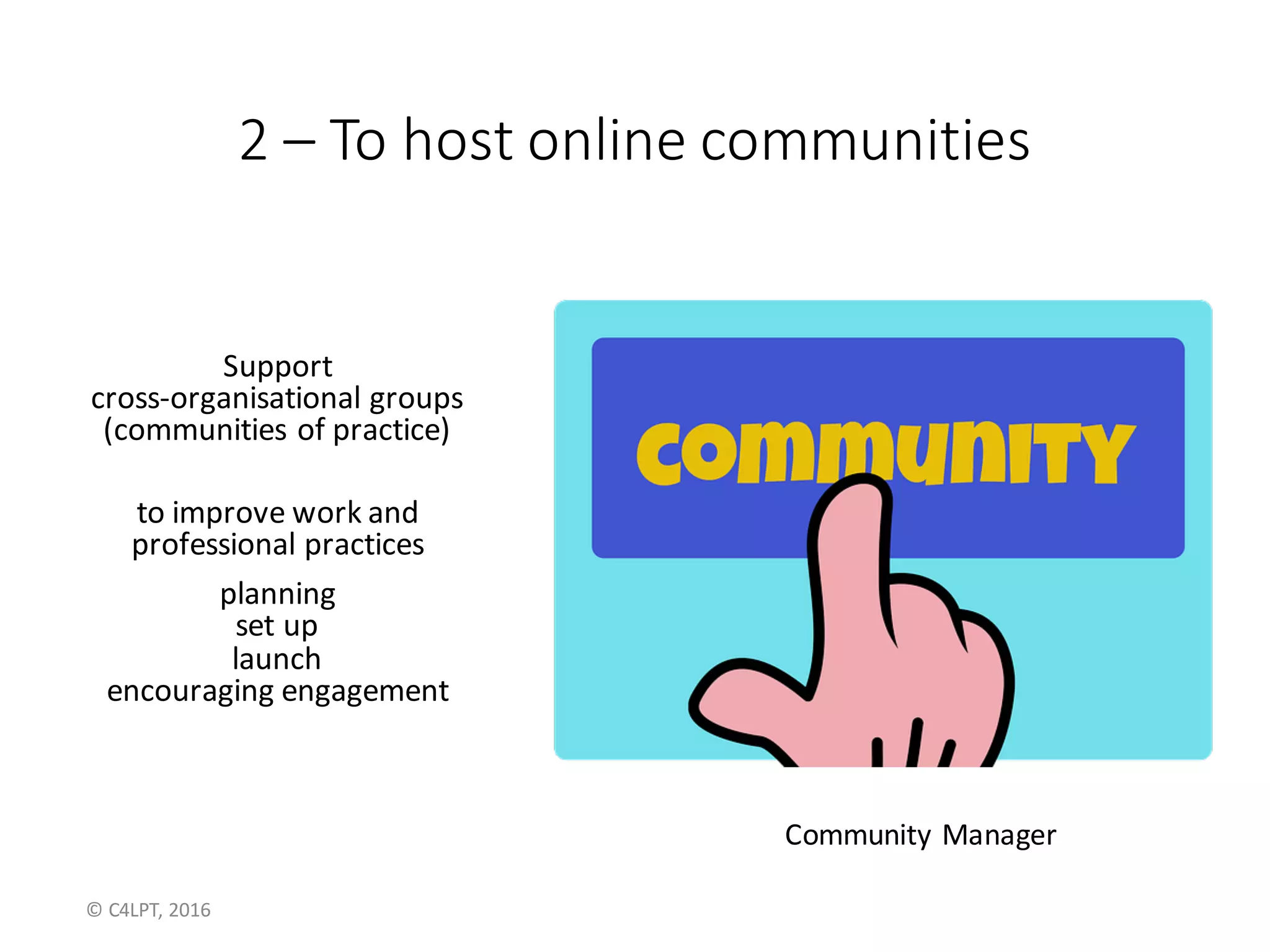 2 – To	host	online	communities
Support	
cross-organisational groups	
(communities	of	practice)	
to	improve	work	and	
professional	practices
planning
set	up
launch
encouraging	engagement
Community	Manager
©	C4LPT,	2016
 
