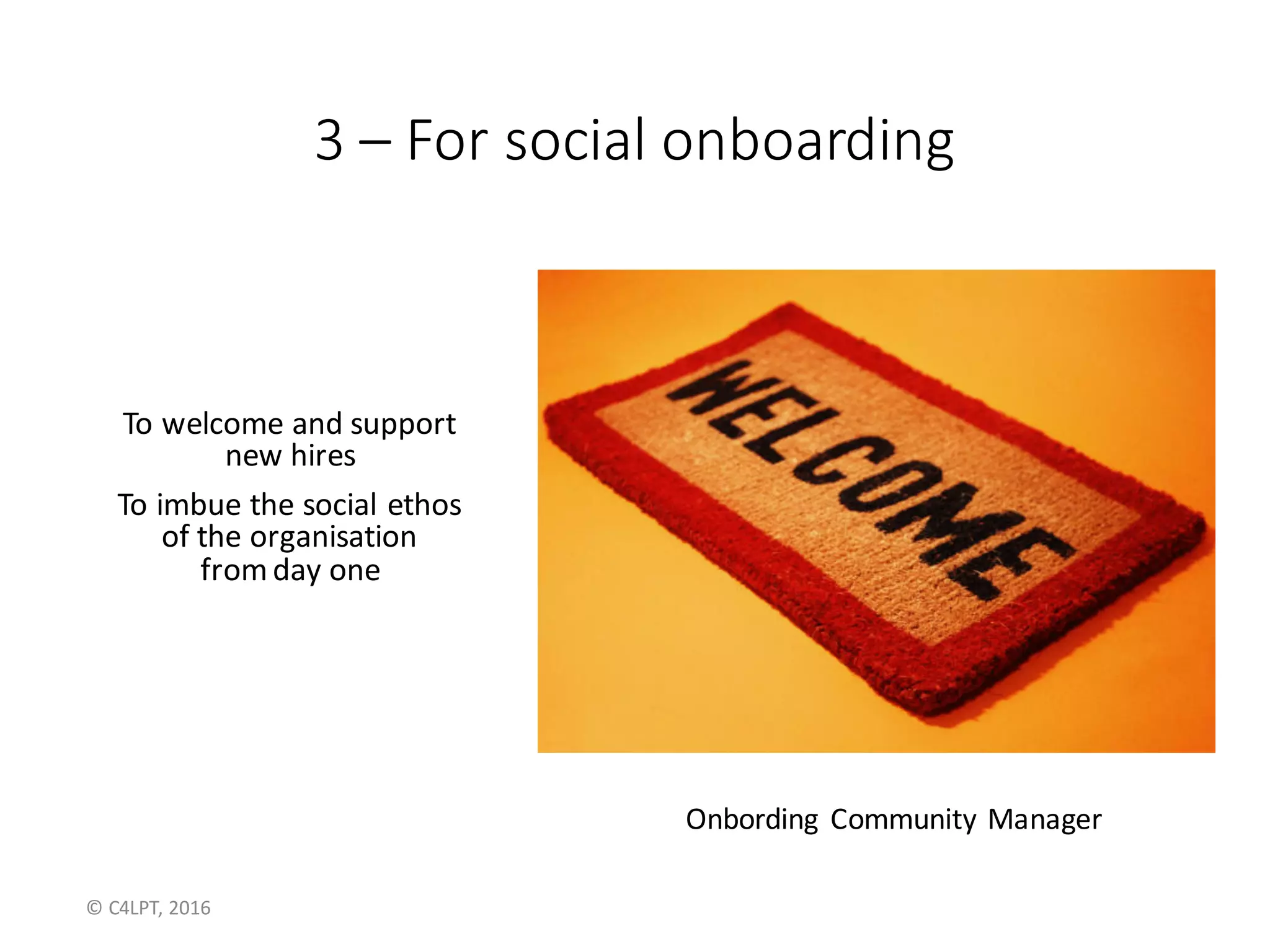 3	– For	social	onboarding
To	welcome	and	support
new	hires
To	imbue	the	social	ethos
of	the	organisation
from	day	one
Onbording Community	Manager
©	C4LPT,	2016
 