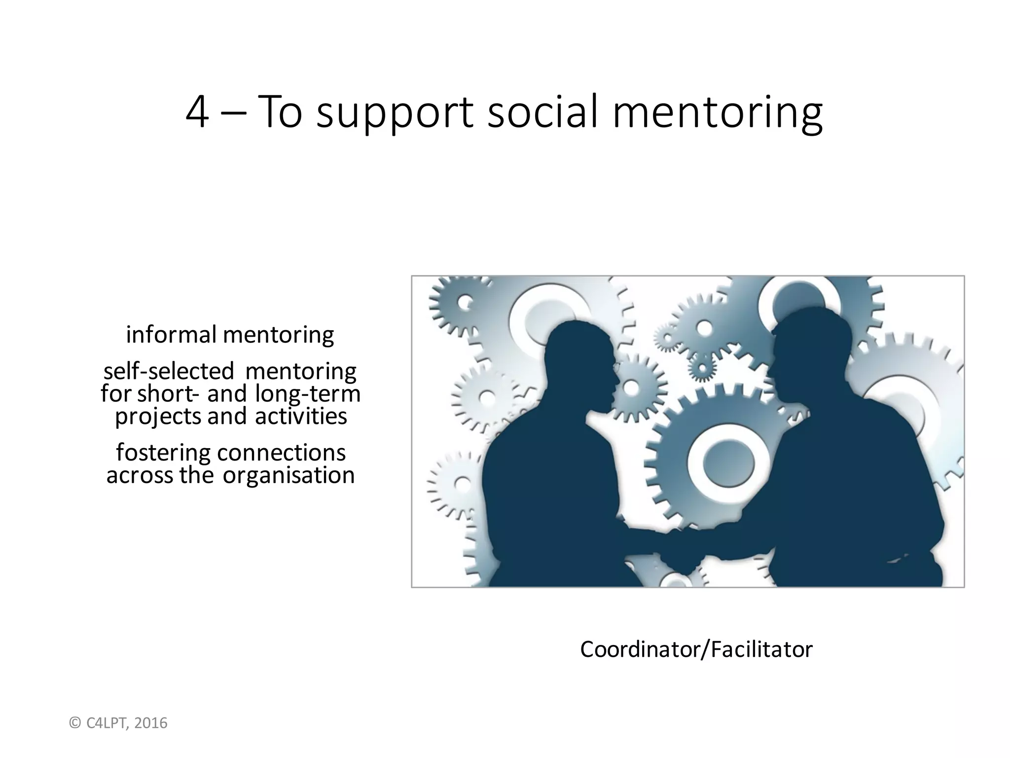 4 – To	support	social	mentoring
informal	mentoring
self-selected	mentoring
for	short- and	long-term
projects	and	activities
fostering	connections
across	the	organisation
Coordinator/Facilitator
©	C4LPT,	2016
 