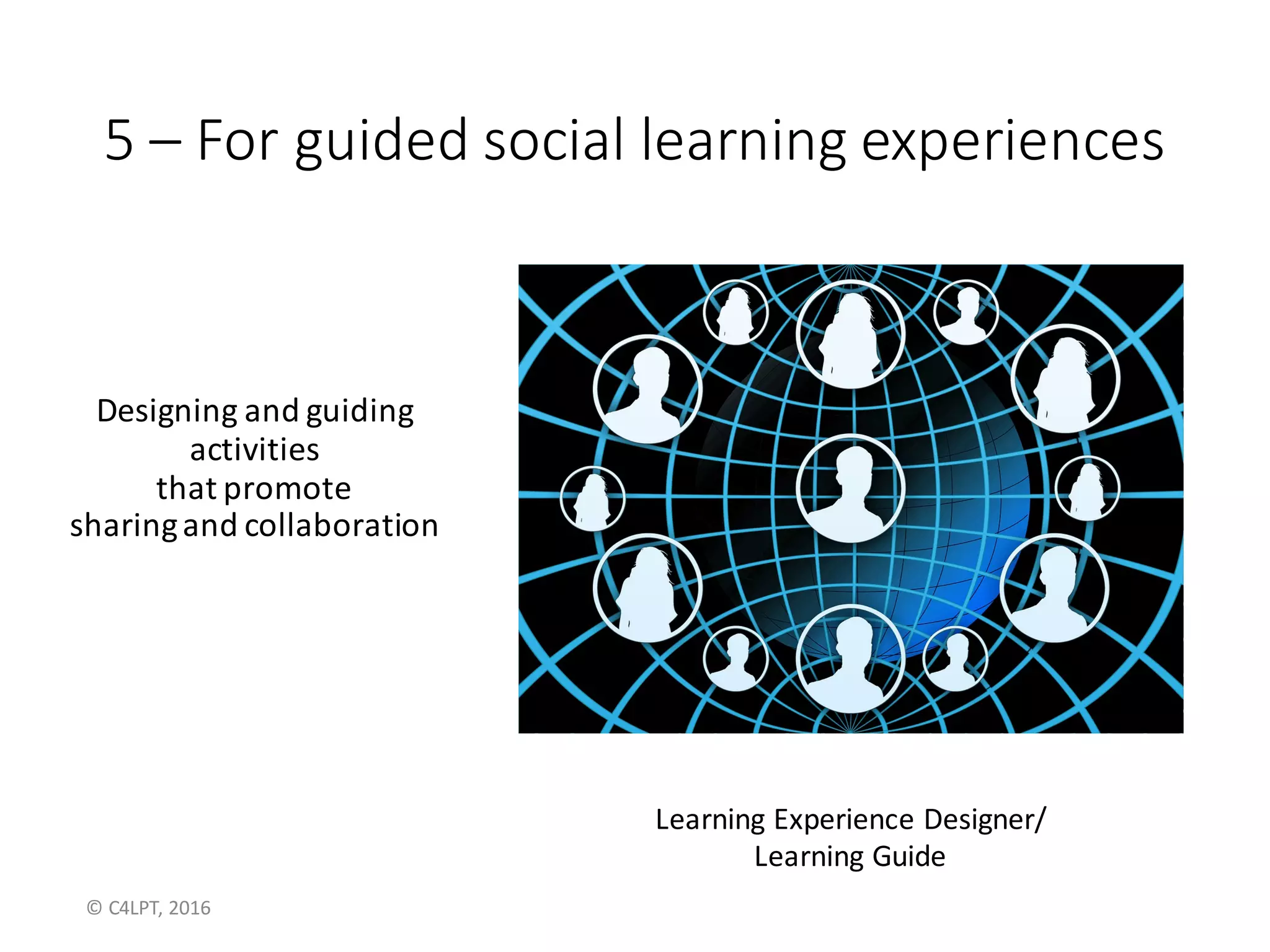 5	– For	guided	social	learning	experiences
Designing	and	guiding
activities	
that	promote
sharing	and	collaboration
Learning	Guide
©	C4LPT,	2016
 