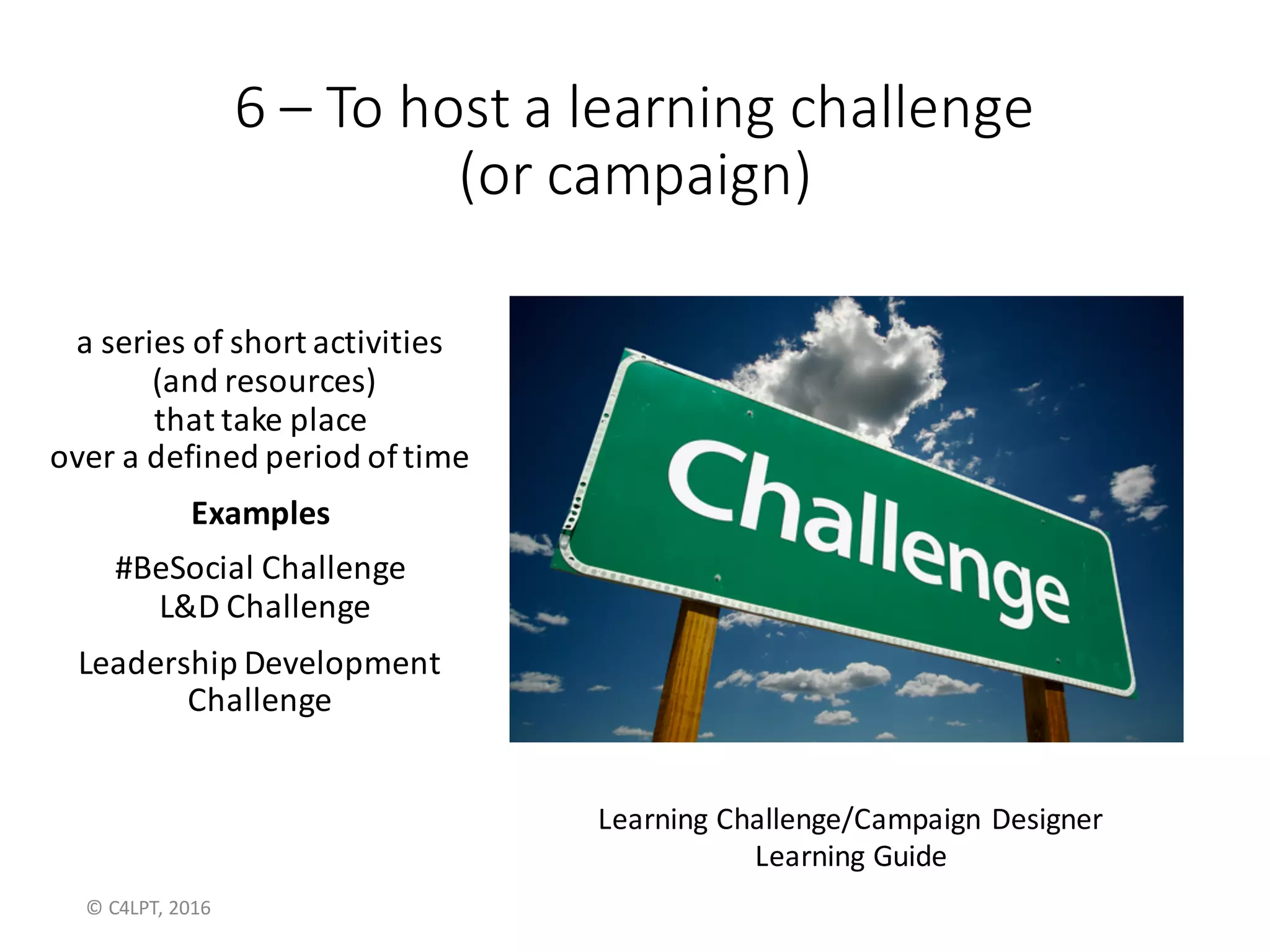 6 – To	host	a	learning	challenge	
(or	campaign)
a	series	of	short	activities
(and	resources)
that	take	place	
over	a	defined	period	of	time
Examples
Citi’s	#BeMore Challenge
2016	L&D	Challenge
Leadership	Development
Challenge
Learning	Challenge/Campaign	Designer
Learning	Guide
©	C4LPT,	2016
 