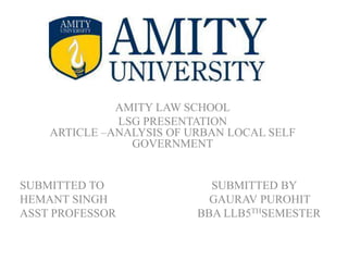 AMITY LAW SCHOOL
LSG PRESENTATION
ARTICLE –ANALYSIS OF URBAN LOCAL SELF
GOVERNMENT
SUBMITTED TO SUBMITTED BY
HEMANT SINGH GAURAV PUROHIT
ASST PROFESSOR BBA LLB5THSEMESTER
 