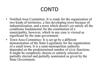 CONTD
• Notified Area Committee: It is made for the organization of
two kinds of territories, a fast developing town because of
industrialization, and a town which doesn't yet satisfy all the
conditions fundamental for the constitution of a
municipality, however, which in any case is viewed as
significant by the state government.
• Town Area Committee: It is set up by a different
demonstration of the State Legislature for the organization
of a small town. It is a semi-metropolitan authority
depended on the predetermined number of civic functions.
It might be completely chosen or entirely selected or
partially elected and partially nominated as given by the
State Government.
 