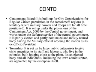 CONTD
• Cantonment Board: It is built up for City Organizations for
Regular Citizen population in the cantonment regions (a
territory where military powers and troops are for all time
positioned). It is set up under the provisions of the
Cantonment Act, 2006 by the Central government, and
works under the Defense service of the central government.
It is partly elected and partly nominated and mostly named
body having the Military official ordering the station as its
ex-officio President.
• Township: It is set up by large public enterprises to give
civic amenities to its staff and laborers, who live in the
colonies, built lodging close to the plant. It's an elected
body and all individuals, including the town administrator,
are appointed by the enterprise itself.
 