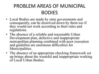 PROBLEM AREAS OF MUNICIPAL
BODIES
• Local Bodies are made by state governments and
consequently, can be dissolved down by them too if
they would not work according to their rules and
regulations.
• The absence of a reliable and reasonable Urban
Development plan, defective and inappropriate
metropolitan planning combined with poor execution
and guideline are enormous difficulties for
Municipalities.
• The absence of an appropriate checking framework set
up brings about the wasteful and inappropriate working
of Local Urban Bodies.
 