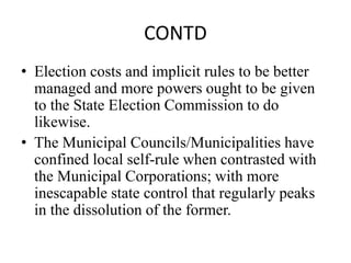 CONTD
• Election costs and implicit rules to be better
managed and more powers ought to be given
to the State Election Commission to do
likewise.
• The Municipal Councils/Municipalities have
confined local self-rule when contrasted with
the Municipal Corporations; with more
inescapable state control that regularly peaks
in the dissolution of the former.
 