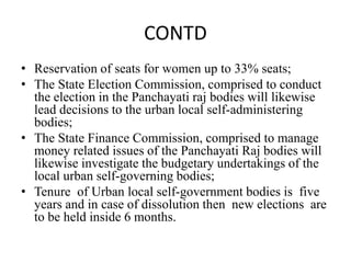 CONTD
• Reservation of seats for women up to 33% seats;
• The State Election Commission, comprised to conduct
the election in the Panchayati raj bodies will likewise
lead decisions to the urban local self-administering
bodies;
• The State Finance Commission, comprised to manage
money related issues of the Panchayati Raj bodies will
likewise investigate the budgetary undertakings of the
local urban self-governing bodies;
• Tenure of Urban local self-government bodies is five
years and in case of dissolution then new elections are
to be held inside 6 months.
 