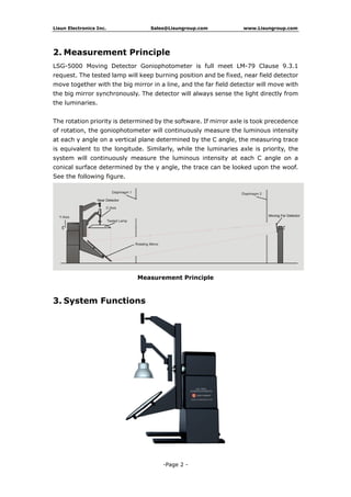 Lisun Electronics Inc. Sales@Lisungroup.com www.Lisungroup.com
-Page 2 -
2. Measurement Principle
LSG-5000 Moving Detector Goniophotometer is full meet LM-79 Clause 9.3.1
request. The tested lamp will keep burning position and be fixed, near field detector
move together with the big mirror in a line, and the far field detector will move with
the big mirror synchronously. The detector will always sense the light directly from
the luminaries.
The rotation priority is determined by the software. If mirror axle is took precedence
of rotation, the goniophotometer will continuously measure the luminous intensity
at each γ angle on a vertical plane determined by the C angle, the measuring trace
is equivalent to the longitude. Similarly, while the luminaries axle is priority, the
system will continuously measure the luminous intensity at each C angle on a
conical surface determined by the γ angle, the trace can be looked upon the woof.
See the following figure.
Measurement Principle
3. System Functions
 