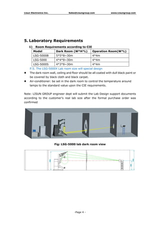 Lisun Electronics Inc. Sales@Lisungroup.com www.Lisungroup.com
-Page 4 -
5. Laboratory Requirements
1) Room Requirements according to CIE
Model Dark Room (W*H*L) Operation Room(W*L)
LSG-5000B 5*5*8~30m 4*4m
LSG-5000 4*4*8~30m 4*4m
LSG-5000S 4*3*8~30m 4*4m
P.S. The LSG-5000X Lab room size will special design
 The dark room wall, ceiling and floor should be all coated with dull black paint or
be covered by black cloth and black carpet.
 Air-conditioner: be set in the dark room to control the temperature around
lamps to the standard value upon the CIE requirements.
Note: LISUN GROUP engineer dept will submit the Lab Design support documents
according to the customer’s real lab size after the formal purchase order was
confirmed
Fig: LSG-5000 lab dark room view
 