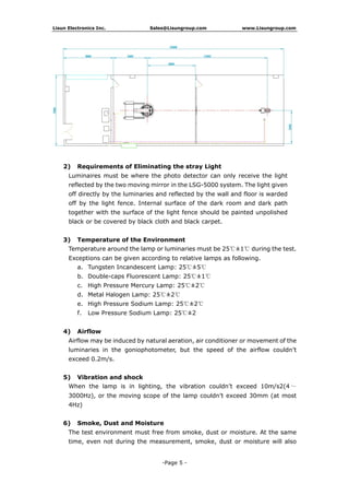 Lisun Electronics Inc. Sales@Lisungroup.com www.Lisungroup.com
-Page 5 -
2) Requirements of Eliminating the stray Light
Luminaires must be where the photo detector can only receive the light
reflected by the two moving mirror in the LSG-5000 system. The light given
off directly by the luminaries and reflected by the wall and floor is warded
off by the light fence. Internal surface of the dark room and dark path
together with the surface of the light fence should be painted unpolished
black or be covered by black cloth and black carpet.
3) Temperature of the Environment
Temperature around the lamp or luminaries must be 25℃±1℃ during the test.
Exceptions can be given according to relative lamps as following.
a. Tungsten Incandescent Lamp: 25℃±5℃
b. Double-caps Fluorescent Lamp: 25℃±1℃
c. High Pressure Mercury Lamp: 25℃±2℃
d. Metal Halogen Lamp: 25℃±2℃
e. High Pressure Sodium Lamp: 25℃±2℃
f. Low Pressure Sodium Lamp: 25℃±2
4) Airflow
Airflow may be induced by natural aeration, air conditioner or movement of the
luminaries in the goniophotometer, but the speed of the airflow couldn’t
exceed 0.2m/s.
5) Vibration and shock
When the lamp is in lighting, the vibration couldn’t exceed 10m/s2(4 ～
3000Hz), or the moving scope of the lamp couldn’t exceed 30mm (at most
4Hz)
6) Smoke, Dust and Moisture
The test environment must free from smoke, dust or moisture. At the same
time, even not during the measurement, smoke, dust or moisture will also
 