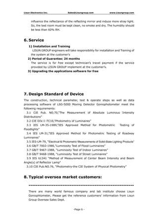 Lisun Electronics Inc. Sales@Lisungroup.com www.Lisungroup.com
-Page 6 -
influence the reflectance of the reflecting mirror and induce more stray light.
So, the test room must be kept clean, no smoke and dry. The humidity should
be less than 60% RH.
6. Service
1) Installation and Training
LISUN GROUP engineers will take responsibility for installation and Training of
the system at the customer’s
2) Period of Guarantee: 24 months
The service is for free except technician’s travel payment if the service
provided by LISUN GROUP implement at the customer’s.
3) Upgrading the applications software for free
7. Design Standard of Device
The construction, technical parameter, test & operate steps as well as data
processing software of LSG-5000 Moving Detector Goniophotometer meet the
following requirements:
3.1 CIE Pub. NO.70,”The Measurement of Absolute Luminous Intensity
Distributions”
3.2 CIE DIV.Ⅱ-TC10,”Photometry of Luminaires”
3.3 IES LM-35-1989,”IES Approved Method for Photometric Testing of
Floodlights”
3.4 IES LM-31,”IES Approved Method for Photometric Testing of Roadway
Luminaires”
3.5 IES-LM-79, “Electrical & Photometric Measurements of Solid-State Lighting Products”
3.6 GB/T 7002-1986,“Luminosity Test of Flood Luminaires”
3.7 GB/T 9467-1988, “Luminosity Test of Indoor Luminaires”
3.8 GB/T 9468-1988, “Luminosity Test of Street Luminaires”
3.9 IES 61341 “Method of Measurement of Center Beam Intensity and Beam
Angle(s) of Reflector Lamp”
3.10 CIE Pub.NO.76, “Photometry-the CIE System of Physical Photometry”
8. Typical oversea market customers:
-----------------------------------------------------------
There are many world famous company and lab institute choose Lisun
Goniophtometer, Please get the reference customers’ information from Lisun
Group Oversea Sales Dept.
 