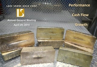 TSX, NYSE MKT: LSG
Lake Shore Gold
TSX: LSG
NYSE MKT: LSG
1
March 2015
L A K E S H O R E G O L D C O R P.
Annual General Meeting
April 29, 2015
 