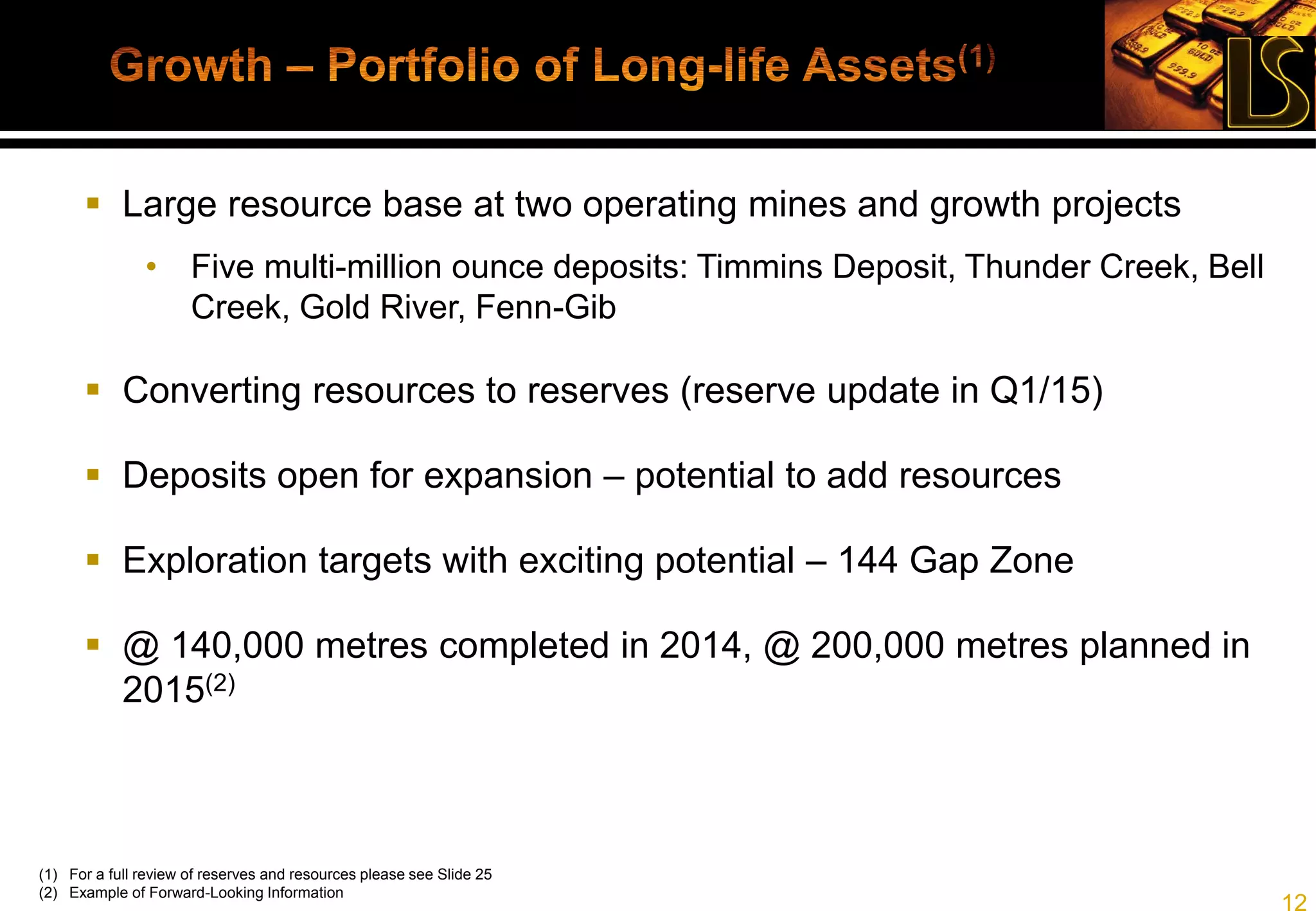 12
Timmins Deposit
Thunder Creek
270 Access Level
730 Access Level
260 Level
525 Level
650 Level
(1) As of last update, see press release dated March 18, 2014 for review of estimates and assumptions relating to reserves and resources
(2) M&I resources are inclusive of reserves
(3) M&I: 4.4M tonnes at 5.1 gpt; Inferred: 2.9M tonnes @ 5.5 gpt
 Probable reserve: 3.3 million tonnes
at 4.6 gpt, 492,200 oz(1)(2)
 715,000 oz M&I resources, 516,000
oz inferred resources(1)(2)(3)
Target to replace reserves mined year
over year
 