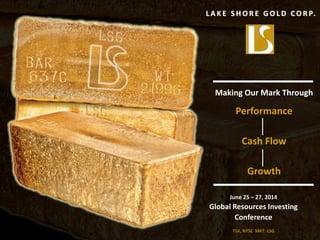 L A K E S H O R E G O L D C O R P.
Making Our Mark Through
Performance
Cash Flow
Growth
June 25 – 27, 2014
Global Resources Investing
Conference
TSX, NYSE MKT: LSG 1
 