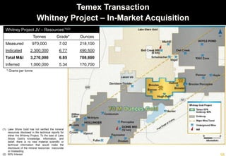 Temex Transaction
Whitney Project – In-Market Acquisition
(1) Lake Shore Gold has not verified the mineral
resources disclosed in the technical reports for
either the Whitney Project. To the best of Lake
Shore Gold’s knowledge, information, and belief,
there is no new material scientific or technical
information that would make the disclosure of the
mineral resources inaccurate or misleading.
Whitney Project JV – Resources(1)(2)
Tonnes Grade* Ounces
Measured 970,000 7.02 218,100
Indicated 2,300,000 6.77 490,500
Total M&I 3,270,000 6.85 708,600
Inferred 1,000,000 5.34 170,700
* Grams per tonne
(1) Lake Shore Gold has not verified the mineral
resources disclosed in the technical reports for
either the Whitney Project. To the best of Lake
Shore Gold’s knowledge, information, and
belief, there is no new material scientific or
technical information that would make the
disclosure of the mineral resources inaccurate
or misleading.
(2) 60% Interest
 