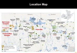 Holloway
St. Andrew
Holt
St. Andrew
Hislop
St. Andrew
Hoyle Pond
Goldcorp
Pamour
Goldcorp
Kirkland Lake Gold Mine
Kirkland Lake Gold
Canadian
Malartic
Osisko
Goldex
Agnico-Eagle
Lac-Herbin
Alexis
Lapa
Agnico-Eagle
Bousquet-LaRonde
Agnico-Eagle
Doyon, Westwood
IAMGOLD
Kirkland Lake
47 Moz
Rouyn-
Noranda
19 Moz
Cadillac
18 Moz
Malartic
9 Moz
Val d’Or
18 Moz
Larder Lake-Cadillac
Fault Zone
Destor-Porcupine
Fault Zone
Ontario Quebec
Upper Beaver
Osisko
McGarry
Armistice
Dome Mine
Goldcorp
City of Timmins
71 Moz
Matheson
Black Fox
Brigus
South Claims
Kirkland Lake Gold
Taylor
St. Andrew
Young-Davidson
AuRico
ON
QC
Timmins
Other Mines
Town
Goldcorp Porcupine Assets
Lake Shore Gold Assets
20km
Aquarius
St. Andrew
23
Location Map
Timmins West
Complex
Paymaster
Goldcorp
 