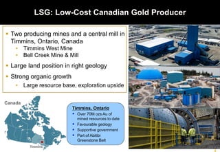  Two producing mines and a central mill in
Timmins, Ontario, Canada
• Timmins West Mine
• Bell Creek Mine & Mill
 Large land position in right geology
 Strong organic growth
• Large resource base, exploration upside
LSG: Low-Cost Canadian Gold Producer
Timmins, Ontario
 Over 70M ozs Au of
mined resources to date
 Favourable geology
 Supportive government
 Part of Abitibi
Greenstone Belt
Timmins
Canada
 