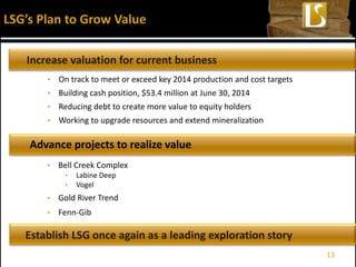 LSG’s Plan to Grow Value
Increase valuation for current business
• Bell Creek Complex
• Labine Deep
• Vogel
• Gold River Trend
• Fenn-Gib
Advance projects to realize value
Establish LSG once again as a leading exploration story
• On track to meet or exceed key 2014 production and cost targets
• Building cash position, $53.4 million at June 30, 2014
• Reducing debt to create more value to equity holders
• Working to upgrade resources and extend mineralization
13
 