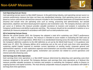 14
Cash Operating Cost per Ounce
Cash operating cost per ounce is a Non-GAAP measure. In the gold mining industry, cash operating cost per ounce is a
common performance measure but does not have any standardized meaning. Cash operating costs per ounce are
based on ounces sold and are derived from amounts included in the Consolidated Statements of Comprehensive Loss
(Income) and include mine site operating costs such as mining, processing and administration, but exclude
depreciation, depletion and share-based payment expenses and reclamation costs. The Company discloses cash cost
per ounce as it believes this measure provides valuable assistance to investors and analysts in evaluating the
Company’s performance and ability to generate cash flow. This measure should not be considered in isolation or as a
substitute for measures prepared in accordance with GAAP such as total production costs.
All-In Sustaining Cost per Ounce
Effective the second quarter 2013, the Company has adopted a total all-in sustaining cost (“AISC”) performance
measure. AISC is a Non-GAAP measure. The measure is intended to assist readers in evaluating the total costs of
producing gold from current operations. While there is no standardized meaning across the industry for this measure,
the Company’s definition conforms to the AISC definition as set out by the World Gold Council in its guidance note
dated June 27, 2013. The Company defines all-in sustaining cost as the sum of cash costs from mine operations,
sustaining capital (capital required to maintain current operations at existing levels), corporate general and
administrative expenses, in-mine exploration expenses and reclamation cost accretion related to current operations.
All-in sustaining cost excludes growth capital, reclamation cost accretion not related to current operations and
interest and other financing costs.
Cash Earnings from Mine Operations
Cash earnings from mine operations is a Non-GAAP measure determined by deducting cash operating costs from
revenues recognized in the period. The Company discloses cash earnings from mine operations as it believes this
measure provides valuable assistance to investors and analysts in evaluating the Company’s ability to finance its
ongoing business and capital activities. The most directly comparable measure prepared in accordance with GAAP is
earnings from mine operations.
Non-GAAP Measures
 