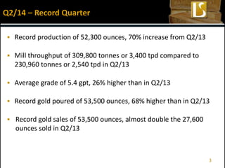 Record production of 52,300 ounces, 70% increase from Q2/13
 Mill throughput of 309,800 tonnes or 3,400 tpd compared to
230,960 tonnes or 2,540 tpd in Q2/13
 Average grade of 5.4 gpt, 26% higher than in Q2/13
 Record gold poured of 53,500 ounces, 68% higher than in Q2/13
 Record gold sales of 53,500 ounces, almost double the 27,600
ounces sold in Q2/13
Q2/14 – Record Quarter
3
 