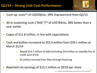 4
 Cash op. costs(1) of US$556/oz, 39% improvement from Q2/13
 All-in sustaining costs (“AISC”)(1) of US$784/oz, 38% better than a
year earlier
 Capex of $11.8 million, in line with expectations
 Cash and bullion increased to $53.4 million from $39.1 million at
March 31/14
 Repaid $13.7 million of debt (including $10 million on standby line of
credit June 4/14)
 $5 million received from flow-through financing
 Reported net earnings of $13.1 million or $0.03 per share
Q2/14 – Strong Unit Cost Performance
(1) Example of Non-GAAP measure, see Slide 14 for more information
 