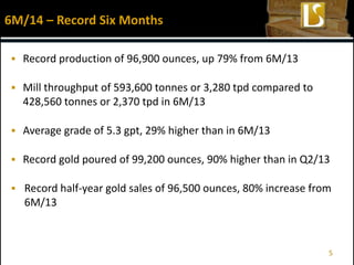  Record production of 96,900 ounces, up 79% from 6M/13
 Mill throughput of 593,600 tonnes or 3,280 tpd compared to
428,560 tonnes or 2,370 tpd in 6M/13
 Average grade of 5.3 gpt, 29% higher than in 6M/13
 Record gold poured of 99,200 ounces, 90% higher than in Q2/13
 Record half-year gold sales of 96,500 ounces, 80% increase from
6M/13
6M/14 – Record Six Months
5
 